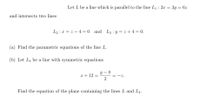 Let L be a line which is parallel to the line L1 : 2x = 3y = 6z
and intersects two lines
L2 : x = z – 4 = 0_and L3 : y = z + 4 = 0.
(a) Find the parametric equations of the line L.
(b) Let L4 be a line with symmetric equations
Y – 8
x + 12 =
2
-z.
Find the equation of the plane containing the lines L and L4.
