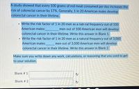 A study showed that every 100 grams of red meat consumed per day increases the
risk of colorectal cancer by 17%. Generally, 1 in 20 American males develop
colorectal cancer in their lifetime.
• Write the risk factor of 1 in 20 men as a natı.ral frequency out of 100
American males:
men out of 100 American men will develop
colorectal cancer in their lifetime. Write this answer in Blank 1.
• Write the risk factor of 1 in 20 men as a natural frequency out of 3,000
American males:
colorectal cancer in their lifetime. Write this answer in Blank 2.
men out of 3,000 American men will develop
券
Make sure you write down any work, calculations, or reasoning that you used to get
to your solution.
Blank # 1
Blank # 2
