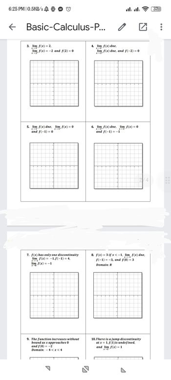 6:25 PM | 0.5KB/s
←
Basic-Calculus-P...
3. lim f(x) = 2,
x-2-
lim f(x) = -2 and f(2)= 0
x→2+
5. lim f(x) dne, lim f(x) = 0
and f(-1) = 0
7. f(x) has only one discontinuity
lim f(x) = -1, f(-1) = 4,
x-1
lim f(x) = -1
x-0
9. The function increases without
bound as x approaches 0
and f(0) = -2
Domain: 4 < x < 4
4. lim f(x) dne,
x-2-
0
.... ....
lim f(x) dne, and f(-2) = 0
2+
6. lim f(x) dne, lim_ f(x) = 0
and f(-1)=-1
□
8. f(x) = 3 if x < -1, lim f(x) dne,
f(-1) = -3, and f(0) = 3
Domain: R
and lim f(x) = 1
x-1-
10. There is a jump discontinuity
at x = 1, f(1) is undefined,
37