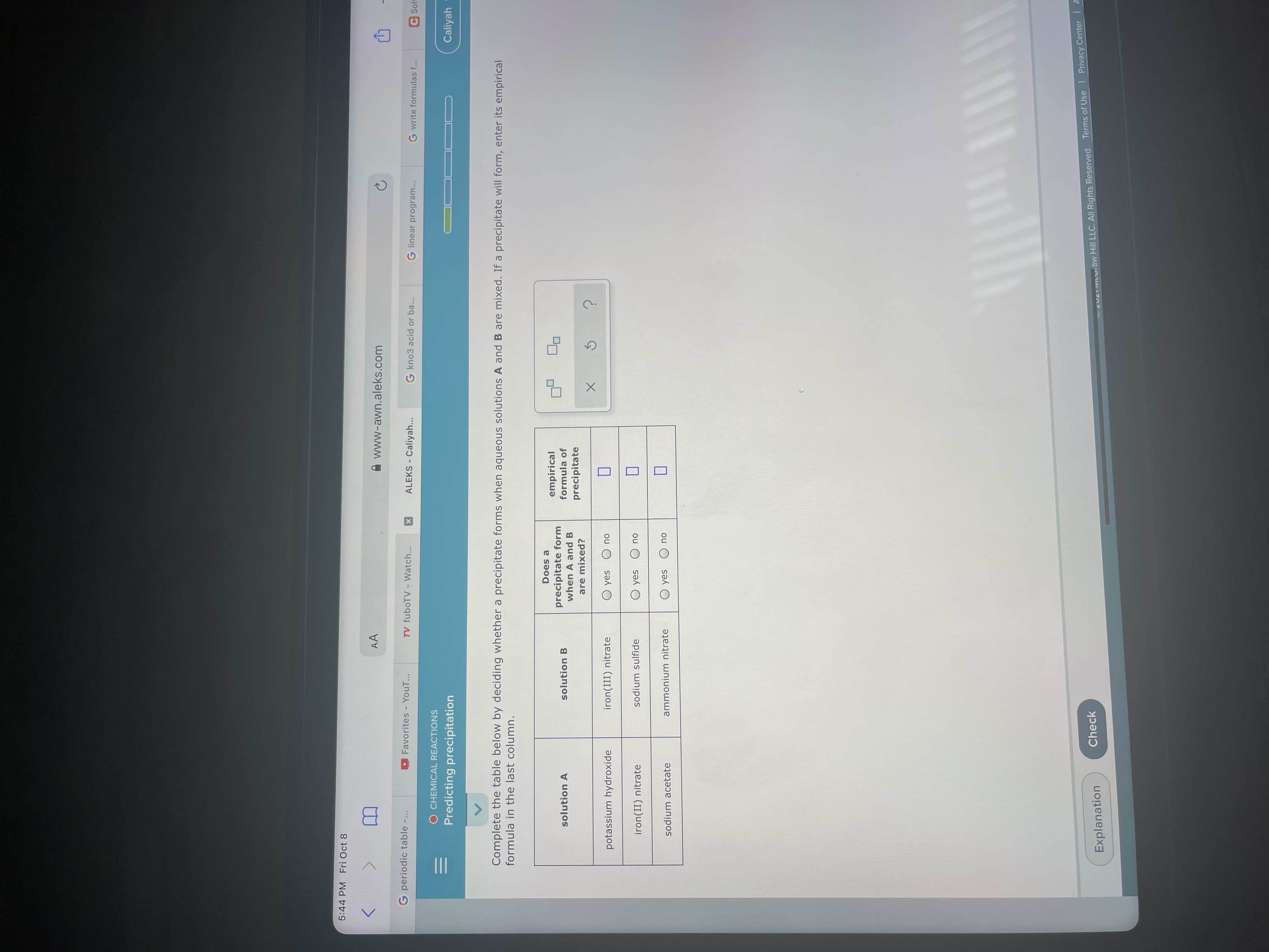 II
5:44 PM Fri Oct 8
AA
www-awn.aleks.com
G periodic table -.
Favorites - YouT...
TV fuboTV - Watch...
ALEKS - Caliyah...
G kno3 acid or ba...
G linear program...
G write formulas f...
C Solu
O CHEMICAL REACTIONS
Predicting precipitation
Caliyah -
Complete the table below by deciding whether a precipitate forms when aqueous solutions A and B are mixed. If a precipitate will form, enter its empirical
formula in the last column.
Does a
precipitate form
when A and B
empirical
formula of
solution A
solution B
precipitate
are mixed?
potassium hydroxide
iron(III) nitrate
O yes
ou
iron(II) nitrate
sodium sulfide
ou O sək O
sodium acetate
ammonium nitrate
ou O sək O
Check
Explanation
22 COiaw Hill LLC. All Rights Reserved. Terms of Use I Privacy Center IA
