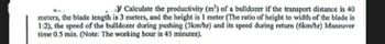 Calculate the productivity (m³) of a bulldozer if the transport distance is 40
meters, the blade length is 3 meters, and the height is 1 meter (The ratio of height to width of the blade is
1:2), the speed of the bulldozer during pushing (3km/hr) and its speed during return (6km/hr) Maneuver
time 0.5 min. (Note: The working hour is 45 minutes).