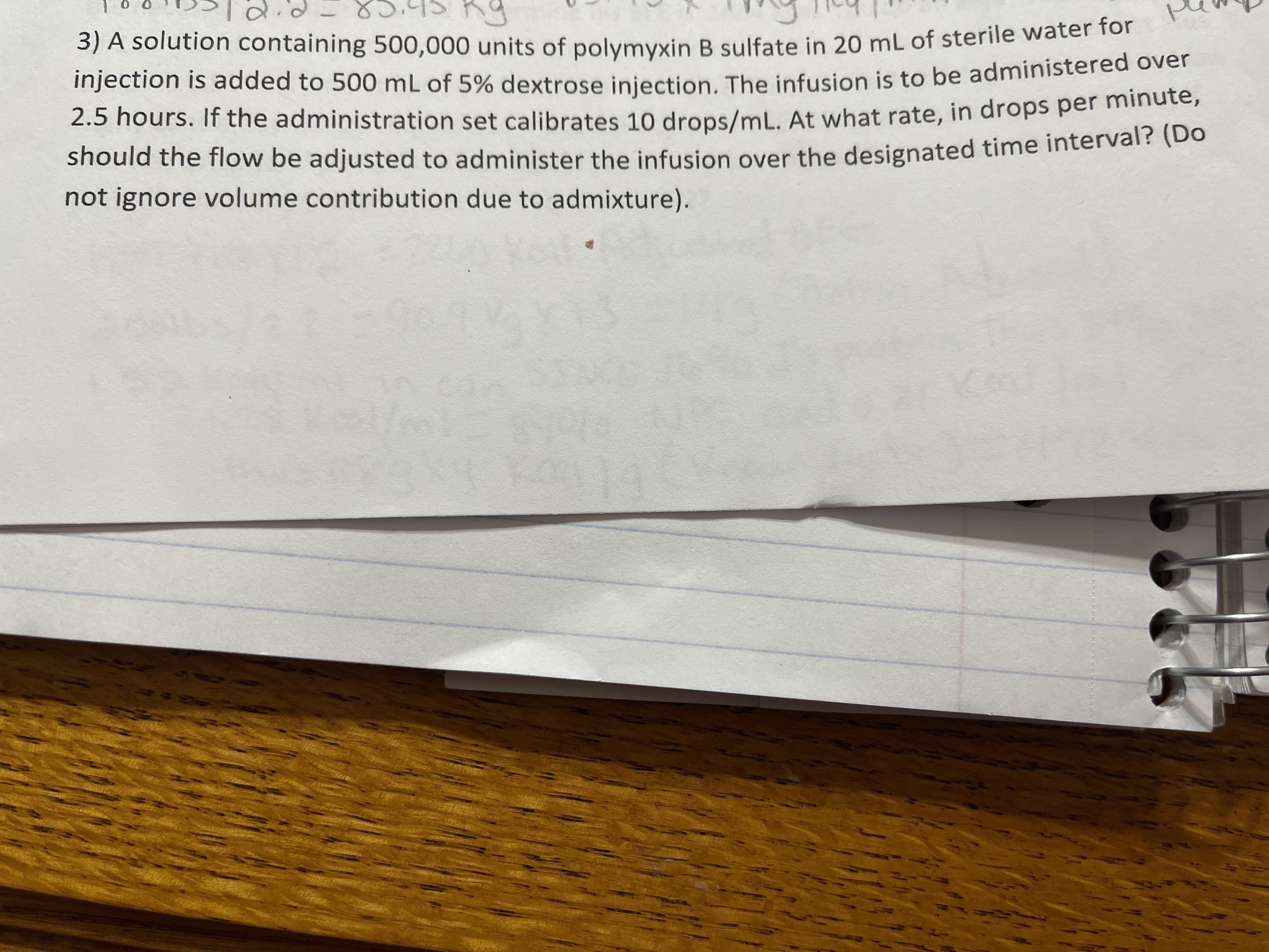 3) A solution containing 500,000 units of polymyxin B sulfate in 20 mL of sterile water for
injection is added to 500 mL of 5% dextrose iniection The infusion is to be administered over
2.5 hours. If the administration set calibrates 10 drops/mL. At what rate, in drops per mindte,
should the flow be adjusted to administer the infusion over the designated time interval? (Do
not ignore volume contribution due to admixture).
ean
