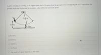 A girl is swinging on a swing. At the highest point, she is 3.8 meters from the ground. At the lowest point, she is 0.5 meters from the
ground. Neglecting friction and air resistance, what will be her maximum speed?
10.4 m
3.8 m
0.5 m
O 8.6 m/s
O 8.0 m/s
O 3.13 m/s
O 13.9 m/s
Her maximum speed depends on her mass.
