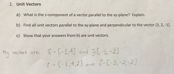 2. Unit Vectors
a) What is the z-component of a vector parallel to the xy-plane? Explain.
b) Find all unit vectors parallel to the xy-plane and perpendicular to the vector [3, 2, -1].
c) Show that your answers from b) are unit vectors.
My vectors are: x = [-1,4] and y=[-5, -2]
è = (-1,4,2] and f= [-5₁-2₁ -2]