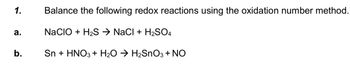 1.
a.
b.
Balance the following redox reactions using the oxidation number method.
NACIO + H₂S → NaCl + H₂SO4
Sn + HNO3 + H₂O → H₂SnO3 + NO