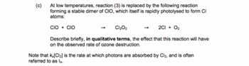 (c)
At low temperatures, reaction (3) is replaced by the following reaction
forming a stable dimer of CIO, which itself is rapidly photolysed to form Cl
atoms:
CIO + CIO
Cl₂O2
2C1 + O2
Describe briefly, in qualitative terms, the effect that this reaction will have
on the observed rate of ozone destruction.
Note that Ka[Cl2] is the rate at which photons are absorbed by Cl2, and is often
referred to as la.