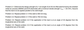 Problem 3.1: Determine the design strength of a 1 mm length of a 6.35 mm fillet weld formed by the shielded
metal arc process (SMAW) and E70 electrodes with a minimum tensile strength Fexx = 483 MPa. Assume
that the load is to be applied parallel to the weld length.
Problem 3.2: Repeat problem 3.1 if the weld is 500 mm long.
Problem 3.3: Repeat problem 3.1 if the weld is 750 mm long.
Problem 3.4: Repeat problem 3.2 if the application of the load is at an angle of 35 degrees from the
longitudinal axis of the weld.
Problem 3.5: Repeat problem 3.3 if the application of the load is at an angle of 35 degrees from the
longitudinal axis of the weld.