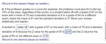 **Excerpt: Student Performance Evaluation Using Z-Scores**

**Grading on a Curve: Statistical Evaluation**

If a professor grades on a curve, which might involve assigning A's to the top 10% of the class regardless of raw scores, we must determine whether a student is better off with a particular grade in two different scenarios using statistical analysis.

**Scenario Analysis:**
- A student has two options: 
  - Grade of 97 on an exam with a mean of 79 and a standard deviation of 9.
  - Grade of 64 on a different exam where the mean is 61 and the standard deviation is 3.

**Statistical Justification:**

The student is better off with a grade of 97 on the exam with a mean of 79 and a standard deviation of 9 because the Z value for the grade of 97 is 2.00. Comparatively, the Z value for the grade of 64 on the different exam is also 2.00. Hence, in terms of statistical performance relative to peers, both grades are equivalent, yielding a Z score of 2.00. However, considering the context of grading on a curve, the higher raw score (97) can offer better prospects for achieving top-tier graded recognition (e.g., being in the top 10%) especially in a curve-based grade distribution.

*(Note: All calculations are rounded to two decimal places as needed.)*