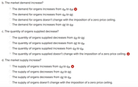 b. The market demand increase?
The demand for organs increases from qa to qd. *
The demand for organs increases from qa to qẸ.
O The demand for organs doesn't change with the imposition of a zero price ceiling.
The demand for organs increases from qɛ to qd.
c. The quantity of organs supplied decrease?
The quantity of organs supplied decreases from qd to qE.
The quantity of organs supplied decreases from qɛ to qa.
The quantity of organs supplied increases from qd to qa.
The quantity of organs supplied doesn't change with the imposition of a zero price ceiling. &
d. The market supply increase?
The supply of organs increases from qd to qą. *
The supply of organs decreases from qd to qĘ.
O The supply of organs decreases from qE to qa.
O The supply of organs doesn't change with the imposition of a zero price ceiling.
