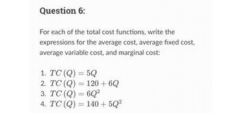 Question 6:
For each of the total cost functions, write the
expressions for the average cost, average fixed cost,
average variable cost, and marginal cost:
1. TC (Q) = 5Q
2. TC (Q) = 120 +6Q
3. TC (Q) = 6Q²
4. TC (Q) = 140 +5Q²