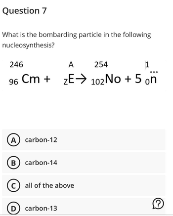 Question 7
What is the bombarding particle in the following
nucleosynthesis?
246
A 254
1
●●●
96 Cm + ZE→ 102 No + 5 on
(A) carbon-12
B carbon-14
C all of the above
D
carbon-13
?