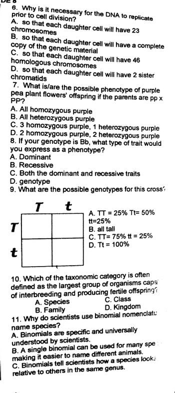 6. Why is it necessary for the DNA to replicate
prior to cell division?
A. so that each daughter cell will have 23
chromosomes
B. so that each daughter cell will have a complete
copy of the genetic material
C. so that each daughter cell will have 46
homologous chromosomes
D. so that each daughter cell will have 2 sister
chromatids
7. What is/are the possible phenotype of purple
pea plant flowers' offspring if the parents are pp x
PP?
A. All homozygous purple
B. All heterozygous purple
C. 3 homozygous purple, 1 heterozygous purple
D. 2 homozygous purple, 2 heterozygous purple
8. If your genotype is Bb, what type of trait would
you express as a phenotype?
A. Dominant
B. Recessive
C. Both the dominant and recessive traits
D. genotype
9. What are the possible genotypes for this cross?
T
t
A. TT= 25% Tt= 50%
tt=25%
T
B. all tall
C. TT= 75% tt = 25%
D. Tt = 100%
t
10. Which of the taxonomic category is often
defined as the largest group of organisms capa
of interbreeding and producing fertile offspring??
C. Class
A. Species
D. Kingdom
B. Family
11. Why do scientists use binomial nomenclatu
name species?
A. Binomials are specific and universally
understood by scientists.
B. A single binomial can be used for many spe
making it easier to name different animals.
C. Binomials tell scientists how a species looks
relative to others in the same genus.