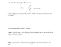 Consider the following Diels-Alder reaction:
a) Draw a detailed mechanism for the reaction and show the structures of the endo and
exo products.
b) Label the endo and exo product in part a.
c) Which transition state is lower in energy, the one leading to the exo product or the one
leading to the endo product?
d) Which product do you expect to be more stable (the exo or the endo product) and
why?
