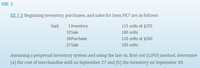OBJ. 3
EE 7-3 Beginning inventory, purchases, and sales for Item FK7 are as follows:
Sept.
1 Inventory
115 units at $255
10 Sale
100 units
18 Purchase
110 units at $260
27 Sale
105 units
Assuming a perpetual inventory system and using the last-in, first-out (LIFO) method, determine
(a) the cost of merchandise sold on September 27 and (b) the inventory on September 30.
