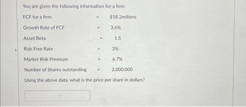 You are given the following information for a firm:
FCF for a firm
Growth Rate of FCF
Asset Beta
Risk Free Rate
=
$18.2milions
3.6%
1.5
3%
6.7%
Market Risk Premium
Number of Shares outstanding
Using the above data, what is the price per share in dollars?
2,000,000