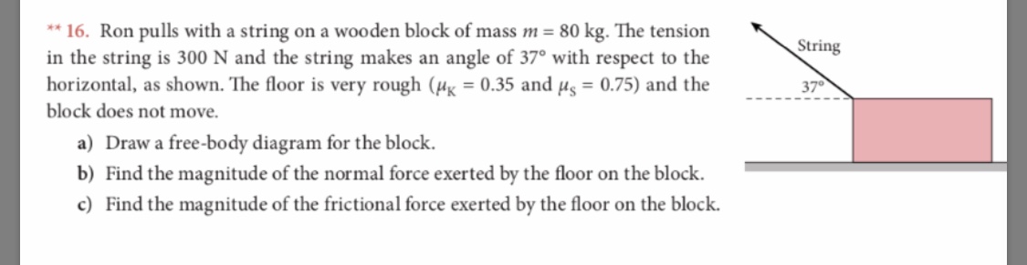 *16. Ron pulls with a string on a wooden blo ck of mass m = 80 kg. The tension
in the string is 300 N and the string makes an
horizontal, as shown. The floor is very rough (H = 0.35 and ug = 0.75) and the
block does not move
String
angle of 37° with respect to the
37
a) Draw a free-body diagram for the block
b) Find the magnitude of the normal force exerted by the floor on the block
c) Find the magnitude of the frictional force exerted by the floor on the block.
