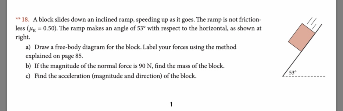 **18. A block slides down an inclined ramp, speeding up as it goes. The ramp is not friction
less (u0.50). The ramp makes an angle of 53° with respect to the horizontal, as shown at
right
a) Draw a free-body diagram for the block. Label your forces using the method
explained on page 85
b) If the magnitude of the normal force is 90 N, find the mass of the block
530
c) Find the acceleration (magnitude and direction) of the block.
1
