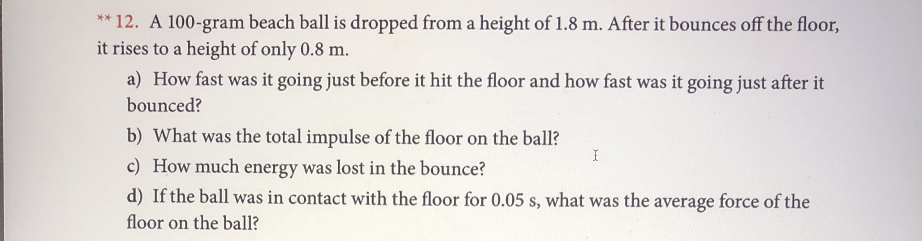 12. A 100-gram beach ball is dropped from a height of 1.8 m. After it bounces off the floor,
it rises to a height of only 0.8 m.
X
a) How fast was it going just before it hit the floor and how fast was it going just after it
bounced?
b) What was the total impulse of the floor on the ball?
c) How much energy was lost in the bounce?
d) If the ball was in contact with the floor for 0.05 s, what was the average force of the
I
floor on the ball?
