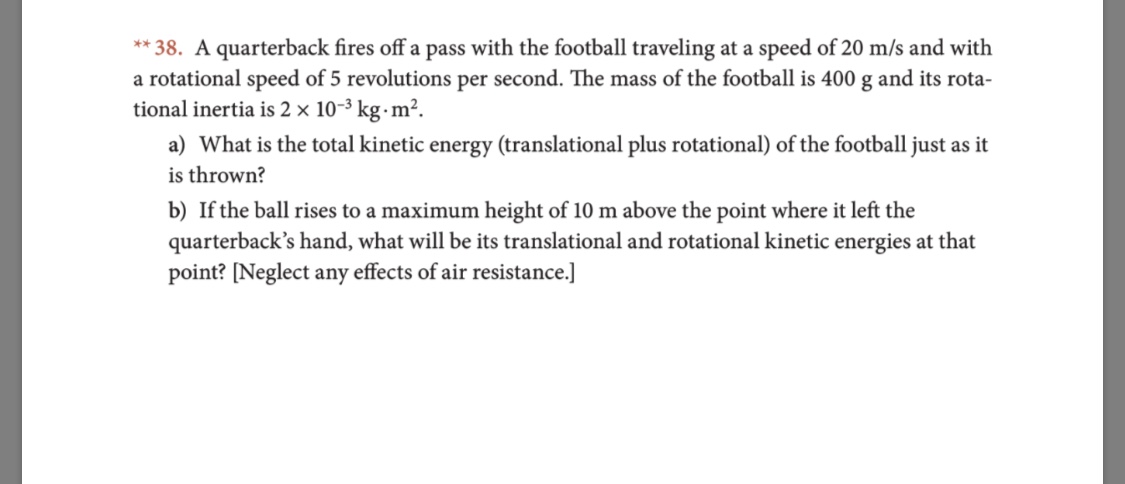 **38. A quarterback fires off a pass with the football traveling at a speed of 20 m/s and with
a rotational speed of 5 revolutions per second. The mass of the football is 400 g and its rota-
tional inertia is 2 x 10-3 kg m2
a) What is the total kinetic energy (translational plus rotational) of the football just as it
is thrown?
b) If the ball rises to a maximum height of 10 m above the point where it left the
quarterback's hand, what will be its translational and rotational kinetic energies at that
point? [Neglect any effects of air resistance.]
