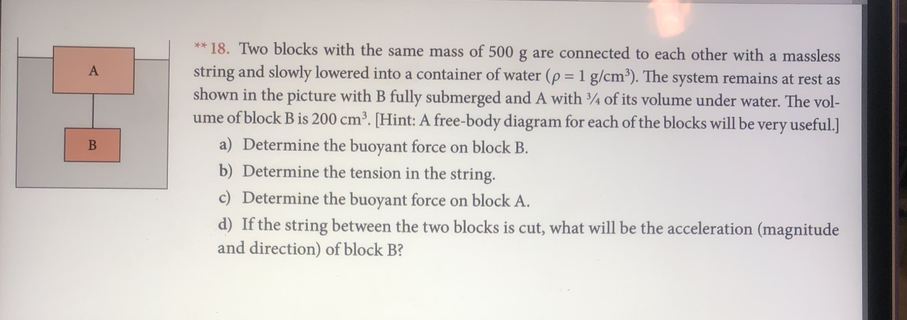 ** 18. Two blocks with the same mass of 500 g are connected to each other with a massless
string and slowly lowered into a container of water (p 1 g/cm3). The system remains at rest as
shown in the picture with B fully submerged and A with 3/4 of its volume under water. The vol-
ume of block B is 200 cm3. [Hint: A free-body diagram for each of the blocks will be very useful.]
a) Determine the buoyant force on block B.
b) Determine the tension in the string.
c) Determine the buoyant force on block A.
d) If the string between the two blocks is cut, what will be the acceleration (magnitude
and direction) of block B?
B
