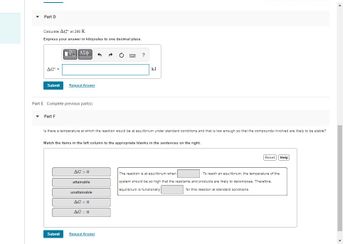 F
Part D
Calculate AG at 298 K.
Express your answer in kilojoules to one decimal place.
AGO =
Submit
Part F
V—| ΑΣΦ
Part E Complete previous part(s)
Request Answer
Submit
Is there a temperature at which the reaction would be at equilibrium under standard conditions and that is low enough so that the compounds involved are likely to be stable?
Match the items in the left column to the appropriate blanks in the sentences on the right.
AG > 0
attainable
unattainable
?
AG <0
AG=0
kJ
Request Answer
Reset Help
The reaction is at equilibrium when
. To reach an equilibrium, the temperature of the
system should be so high that the reactants and products are likely to decompose. Therefore,
equilibrium is functionally
for this reaction at standard conditions.