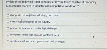 Which of the following is not generally a "driving force" capable of producing
fundamental changes in industry and competitive
conditions?
O changes in the long-term industry growth rate
O increasing globalization of the industry
O product innovation and technological change
O movement in the economy and in interest rates
(
O regulatory influences and government policy changes