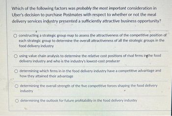 Which of the following factors was probably the most important consideration in
Uber's decision to purchase Postmates with respect to whether or not the meal
delivery services industry presented a sufficiently attractive business opportunity?
O constructing a strategic group map to assess the attractiveness of the competitive position of
each strategic group to determine the overall attractiveness of all the strategic groups in the
food delivery industry
O using value chain analysis to determine the relative cost positions of rival firms in the food
delivery industry and who is the industry's lowest-cost producer
O determining which firms in in the food delivery industry have a competitive advantage and
how they attained their advantage
O determining the overall strength of the five competitive forces shaping the food delivery
industry
O determining the outlook for future profitability in the food delivery industry