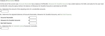 Analysis of Receivables Method
At the end of the current year, Accounts Receivable has a balance of $790,000; Allowance for Doubtful Accounts has a debit balance of $7,000; and sales for the year total
$3,560,000. Using the aging method, the balance of Allowance for Doubtful Accounts is estimated as $37,800.
a. Determine the amount of the adjusting entry for uncollectible accounts.
b. Determine the adjusted balances of Accounts Receivable, Allowance for Doubtful Accounts, and Bad Debt Expense.
Accounts Receivable
Allowance for Doubtful Accounts
Bad Debt Expense
c. Determine the net realizable value of accounts receivable.