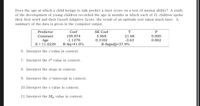 Does the age at which a child beings to talk predict a later score on a test of mental ability? A study
of the development of young children recorded the age in months at which each of 21 children spoke
their first word and their Gesell Adaptive Score, the result of an aptitude test taken much later. A
summary of the data is given in the computer output.
Predictor
Сoef
SE Coef
T
0.000
0.002
Constant
109.874
5.068
21.68
-1.1270
0.3102
-3.63
Age
S = 11.0229
R-Sq=41.0%
R-Sq(adj)=37.9%
6. Interpret the r value in context.
7. Interpret the r² value in context.
8. Interpret the slope in context.
9. Interpret the y-intercept in context.
10. Interpret the s value in context.
11. Interpret the SE, value in context.
