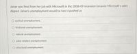 Janae was fired from her job with Microsoft in the 2008-09 recession because Microsoft's sales
dipped. Janae's unemployment would be best classified as
O cyclical unemployment.
O frictional unemployment.
natural unemployment.
O sales-related unemployment.
structural unemployment.
