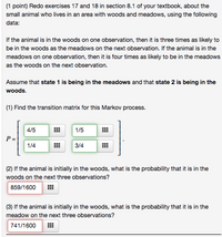 (1 point) Redo exercises 17 and 18 in section 8.1 of your textbook, about the
small animal who lives in an area with woods and meadows, using the following
data:
If the animal is in the woods on one observation, then it is three times as likely to
be in the woods as the meadows on the next observation. If the animal is in the
meadows on one observation, then it is four times as likely to be in the meadows
as the woods on the next observation.
Assume that state 1 is being in the meadows and that state 2 is being in the
woods.
(1) Find the transition matrix for this Markov process.
1/5
4/5
P =
1/4
3/4
(2) If the animal is initially in the woods, what is the probability that it is in the
woods on the next three observations?
859/1600
(3) If the animal is initially in the woods, what is the probability that it is in the
meadow on the next three observations?
741/1600
