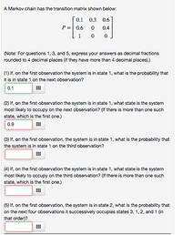 A Markov chain has the transition matrix shown below:
0.1
0.3
0.6
P =| 0.6
0.4
1
(Note: For questions 1, 3, and 5, express your answers as decimal fractions
rounded to 4 decimal places (if they have more than 4 decimal places).)
(1) If, on the first observation the system is in state 1, what is the probability that
it is in state 1 on the next observation?
0.1
(2) If, on the first observation the system is in state 1, what state is the system
most likely to occupy on the next observation? (If there is more than one such
state, which is the first one.)
0.9
(3) If, on the first observation, the system is in state 1, what is the probability that
the system is in state 1 on the third observation?
(4) If, on the first observation the system is in state 1, what state is the system
most likely to occupy on the third observation? (If there is more than one such
state, which is the first one.)
(5) If, on the first observation, the system is in state 2, what is the probability that
on the next four observations it successively occupies states 3, 1, 2, and 1 (in
that order)?
