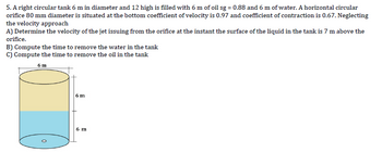 5. A right circular tank 6 m in diameter and 12 high is filled with 6 m of oil sg = 0.88 and 6 m of water. A horizontal circular
orifice 80 mm diameter is situated at the bottom coefficient of velocity is 0.97 and coefficient of contraction is 0.67. Neglecting
the velocity approach
A) Determine the velocity of the jet issuing from the orifice at the instant the surface of the liquid in the tank is 7 m above the
orifice.
B) Compute the time to remove the water in the tank
C) Compute the time to remove the oil in the tank
6 m
6 m
6 m