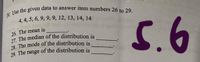 V. Use the given data to answer item numbers 26 to 29.
4, 4, 5, 6, 9, 9, 9, 12, 13, 14, 14
26. The mean is
27. The median of the distribution is
28 The mode of the distribution is
29. The range of the distribution is
5.6
