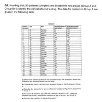 Q6. In a drug trial, 50 patients (samples) are divided into two groups (Group A and
Group B) to identify the clinical effect of a drug. The data for patients in Group A are
given in the following table:
Group A
Patient
Number
Family history of Average systolic
heart attack
Age
Sex
blood pressure
No
No
Yes
Female
122
1
2
32
42
Female
124
Male
Female
Male
Male
Male
156
31
63
3
4
No
99
Yes
Yes
No
No
138
48
30
109
57
89
8
46
Male
114
No
Male
Female
Male
Male
28
86
10
54
No
134
Yes
146
11
12
38
No
134
53
51
No
Female
Female
13
115
Yes
No
14
46
134
15
Female
132
60
63
16
Male
No
96
Male
Male
17
33
No
87
18
45
No
93
Yes
No
Yes
19
29
Female
152
121
Female
Male
34
20
21
44
112
22
47
Female
No
114
23
56
Male
No
119
No
Male
Female
24
48
97
25
29
Yes
120
a) Differentiate between qualitative and quantitative data with examples. Identity the
qualitative and quantitative data from the table.
b) Calculate the variance and standard deviation of Age for the 25 patients in Group
А.
c) Calculate the standard error and co-efficient of variation of Age for the 25 patients
in Group A.
d) For Group B, the mean age is 46 with a standard deviation of 5.3. Using the
answers from b and c compare the variations of age in Group A and Group B.
e) What are the limitations of standard deviation?
