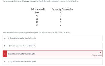 For a monopolist that is able to perfectly price discriminate, the marginal revenue of the 4th unit is:
Price per unit
$50
40
30
20
10
Quantity Demanded
0
1
2
3
4
Select an answer and submit. For keyboard navigation, use the up/down arrow keys to select an answer.
a
$40; total revenue for 4 units is -$20.
b -$20; total revenue for 4 units is $40.
C
$10; total revenue for 4 units is $40.
d
$10; total revenue for 4 units is $100.
X
Your answer