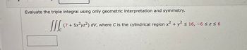 Evaluate the triple integral using only geometric interpretation and symmetry.
Jllc (7 + 5x²yz²) dv, where C is the cylindrical region x² + y² ≤ 16, -6 ≤ z ≤ 6