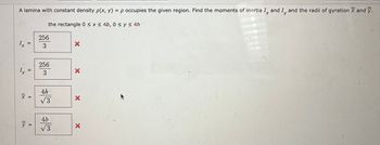A lamina with constant density p(x, y) = p occupies the given region. Find the moments of inertia I, and I, and the radii of gyration and y.
the rectangle 0 ≤ x ≤ 4b, 0 ≤ y ≤ 4h
X
11
IIA
=
x =
=
256
3
256
3
4h
√3
4b
√3
X
X
X
X
Fill