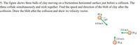 5. The figure shows three balls of clay moving on a frictionless horizontal surface just before a collision. The
three collide simultaneously and stick together. Find the speed and direction of the blob of clay after the
collision. Draw the blob after the collision and show its velocity vector.
40 g
45°
4.0 m/s
3.0 m/s
30 g
2.0 m/s
20 g
