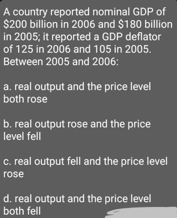 A country reported nominal GDP of
$200 billion in 2006 and $180 billion
in 2005; it reported a GDP deflator
of 125 in 2006 and 105 in 2005.
Between 2005 and 2006:
a. real output and the price level
both rose
b. real output rose and the price
level fell
c. real output fell and the price level
rose
d. real output and the price level
both fell