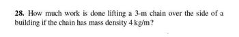 28. How much work is done lifting a 3-m chain over the side of a
building if the chain has mass density 4 kg/m?