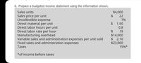 6. Prepare a budgeted income statement using the information shown.
Sales units
84,000
22
Sales price per unit
Uncollectible expense
Direct material per unit
Direct labor hours per unit
Direct labor rate per hour
Manufacturing overhead
Variable sales and administration expenses per unit sold
Fixed sales and administration expenses
1%
$4
$ 1.50
0.8
19
$14,000
$ 2.10
$23,000
Тахes
15%*
*of income before taxes
%24
