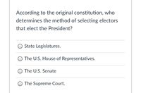 According to the original constitution, who
determines the method of selecting electors
that elect the President?
State Legislatures.
O The U.S. House of Representatives.
O The U.S. Senate
The Supreme Court.
