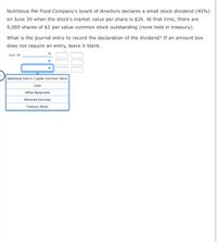 Nutritious Pet Food Company's board of directors declares a small stock dividend (40%)
on June 30 when the stock's market value per share is $26. At that time, there are
9,000 shares of $2 par value common stock outstanding (none held in treasury).
What is the journal entry to record the declaration of the dividend? If an amount box
does not require an entry, leave it blank.
June 30
Additional Paid-in Capital-Common Stock
Cash
Office Equipment
Retained Earnings
Treasury Stock
