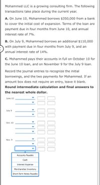 Mohammed LLC is a growing consulting firm. The following
transactions take place during the current year.
A. On June 10, Mohammed borrows $350,000 from a bank
to cover the initial cost of expansion. Terms of the loan are
payment due in four months from June 10, and annual
interest rate of 7%.
B. On July 9, Mohammed borrows an additional $110,000
with payment due in four months from July 9, and an
nnual interest rate of 14%.
C. Mohammed pays their accounts in full on October 10 for
the June 10 loan, and on November 9 for the July 9 loan.
Record the journal entries to recognize the initial
borrowings, and the two payments for Mohammed. If an
amount box does not require an entry, leave it blank.
Round intermediate calculation and final answers to
the nearest whole dollar.
June 10
July 9
Oct. 10
Nov. 9
Accounts Payable
Cash
Interest Expense
Merchandise Inventory
Short-Term Notes Payable
II II III III
II II III II
