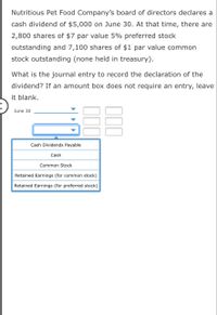 Nutritious Pet Food Company's board of directors declares a
cash dividend of $5,000 on June 30. At that time, there are
2,800 shares of $7 par value 5% preferred stock
outstanding and 7,100 shares of $1 par value common
stock outstanding (none held in treasury).
What is the journal entry to record the declaration of the
dividend? If an amount box does not require an entry, leave
it blank.
June 30
Cash Dividends Payable
Cash
Common Stock
Retained Earnings (for common stock)
Retained Earnings (for preferred stock)
