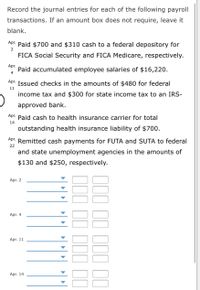 Record the journal entries for each of the following payroll
transactions. If an amount box does not require, leave it
blank.
Apr. Paid $700 and $310 cash to a federal depository for
2
FICA Social Security and FICA Medicare, respectively.
Apr.
Paid accumulated employee salaries of $16,220.
4
Apr. Issued checks in the amounts of $480 for federal
11
income tax and $300 for state income tax to an IRS-
approved bank.
Apr. Paid cash to health insurance carrier for total
14
outstanding health insurance liability of $700.
Apr.
Remitted cash payments for FUTA and SUTA to federal
22
and state unemployment agencies in the amounts of
$130 and $250, respectively.
Apr. 2
Apr. 4
Apr. 11
Apr. 14
III II 1II I1
1II II III II
