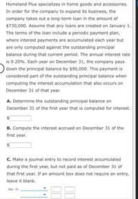 Homeland Plus specializes in home goods and accessories.
In order for the company to expand its business, the
company takes out a long-term loan in the amount of
$730,000. Assume that any loans are created on January 1.
The terms of the loan include a periodic payment plan,
where interest payments are accumulated each year but
are only computed against the outstanding principal
balance during that current period. The annual interest rate
is 9.20%. Each year on December 31, the company pays
down the principal balance by $90,000. This payment is
considered part of the outstanding principal balance when
computing the interest accumulation that also occurs on
December 31 of that year.
A. Determine the outstanding principal balance on
December 31 of the first year that is computed for interest.
$
B. Compute the interest accrued on December 31 of the
first year.
C. Make a journal entry to record interest accumulated
during the first year, but not paid as of December 31 of
that first year. If an amount box does not require an entry,
leave it blank.
Dec. 31
