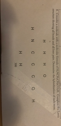 8. Consider a molecule with a molecular formula of H,NCH;CH2CO2H. Complete the Lewis
structure showing all bonds and all lone pairs. Determine the hybridization of each atom.
H H H O
H N C C C
H.
H H
.
300
