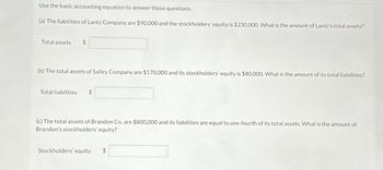 Use the basic accounting equation to answer these questions.
(a) The liabilities of Lantz Company are $90,000 and the stockholders' equity is $230,000. What is the amount of Lantz's total assets?
Total assets
(b) The total assets of Salley Company are $170,000 and its stockholders' equity is $80,000. What is the amount of its total liabilities?
Total liabilities $
(c) The total assets of Brandon Co. are $800,000 and its liabilities are equal to one-fourth of its total assets. What is the amount of
Brandon's stockholders' equity?
Stockholders' equity $